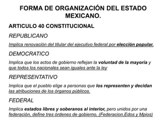 FORMA DE ORGANIZACIÓN DEL ESTADO
MEXICANO.
ARTICULO 40 CONSTITUCIONAL
REPUBLICANO
Implica renovación del titular del ejecutivo federal por elección popular.
DEMOCRATICO
Implica que los actos de gobierno reflejan la voluntad de la mayoría y
que todos los nacionales sean iguales ante la ley
REPRESENTATIVO
Implica que el pueblo elige a personas que los representen y decidan
las atribuciones de los órganos públicos.
FEDERAL
Implica estados libres y soberanos al interior, pero unidos por una
federación, define tres órdenes de gobierno, (Federacion,Edos y Mpios)
 