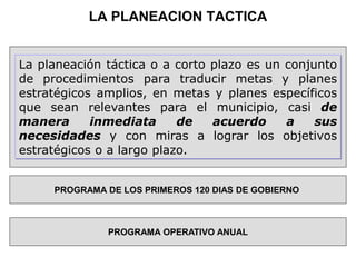 LA PLANEACION TACTICA
La planeación táctica o a corto plazo es un conjunto
de procedimientos para traducir metas y planes
estratégicos amplios, en metas y planes específicos
que sean relevantes para el municipio, casi de
manera inmediata de acuerdo a sus
necesidades y con miras a lograr los objetivos
estratégicos o a largo plazo.
PROGRAMA DE LOS PRIMEROS 120 DIAS DE GOBIERNO
PROGRAMA OPERATIVO ANUAL
 