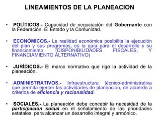 LINEAMIENTOS DE LA PLANEACION
• POLÍTICOS.- Capacidad de negociación del Gobernante con
la Federación, El Estado y la Comunidad.
• ECONÓMICOS.- La realidad económica posibilita la ejecución
del plan y sus programas, es la guía para el desarrollo y su
financiamiento. (DISPONIBILIDADES FISCALES, Y
FINANCIAMIENTO ALTERNATIVO)
• JURÍDICOS.- El marco normativo que rige la actividad de la
planeación.
• ADMINISTRATIVOS.- Infraestructura técnico-administrativa
que permita ejercer las actividades de planeación, de acuerdo a
criterios de eficiencia y racionalidad.
• SOCIALES.- La planeación debe concebir la necesidad de la
participación social en el señalamiento de las prioridades
estatales para alcanzar un desarrollo integral y armónico.
 