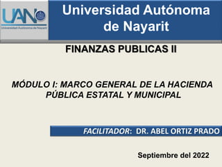 FINANZAS PUBLICAS II
FACILITADOR: DR. ABEL ORTIZ PRADO
Septiembre del 2022
Universidad Autónoma
de Nayarit
MÓDULO I: MARCO GENERAL DE LA HACIENDA
PÚBLICA ESTATAL Y MUNICIPAL
 