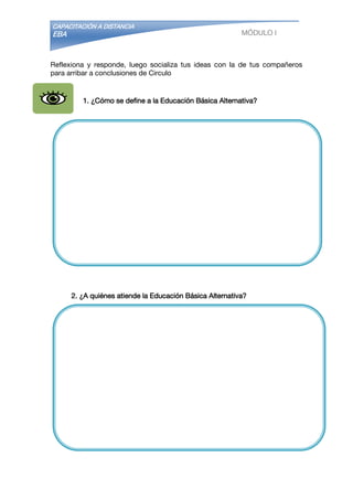 CAPACITACIÓN A DISTANCIA
EBA MÓDULO I
Reflexiona y responde, luego socializa tus ideas con la de tus compañeros
para arribar a conclusiones de Circulo
1. ¿Cómo se define a la Educación Básica Alternativa?
2. ¿A quiénes atiende la Educación Básica Alternativa?
 