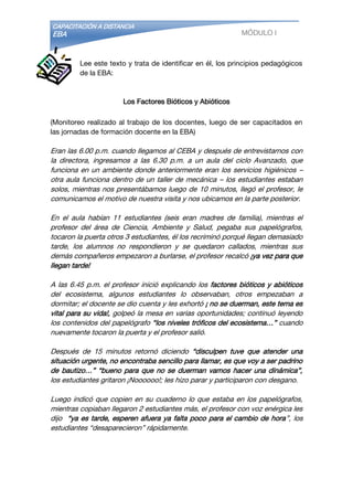 CAPACITACIÓN A DISTANCIA
EBA MÓDULO I
Lee este texto y trata de identificar en él, los principios pedagógicos
de la EBA:
Los Factores Bióticos y Abióticos
(Monitoreo realizado al trabajo de los docentes, luego de ser capacitados en
las jornadas de formación docente en la EBA)
Eran las 6.00 p.m. cuando llegamos al CEBA y después de entrevistarnos con
la directora, ingresamos a las 6.30 p.m. a un aula del ciclo Avanzado, que
funciona en un ambiente donde anteriormente eran los servicios higiénicos –
otra aula funciona dentro de un taller de mecánica – los estudiantes estaban
solos, mientras nos presentábamos luego de 10 minutos, llegó el profesor, le
comunicamos el motivo de nuestra visita y nos ubicamos en la parte posterior.
En el aula habían 11 estudiantes (seis eran madres de familia), mientras el
profesor del área de Ciencia, Ambiente y Salud, pegaba sus papelógrafos,
tocaron la puerta otros 3 estudiantes, él los recriminó porqué llegan demasiado
tarde, los alumnos no respondieron y se quedaron callados, mientras sus
demás compañeros empezaron a burlarse, el profesor recalcó ¡ya vez para que
llegan tarde!
A las 6.45 p.m. el profesor inició explicando los factores bióticos y abióticos
del ecosistema, algunos estudiantes lo observaban, otros empezaban a
dormitar; el docente se dio cuenta y les exhortó ¡ no se duerman, este tema es
vital para su vida!, golpeó la mesa en varias oportunidades; continuó leyendo
los contenidos del papelógrafo “los niveles tróficos del ecosistema…” cuando
nuevamente tocaron la puerta y el profesor salió.
Después de 15 minutos retornó diciendo “disculpen tuve que atender una
situación urgente, no encontraba sencillo para llamar, es que voy a ser padrino
de bautizo…” “bueno para que no se duerman vamos hacer una dinámica”,
los estudiantes gritaron ¡Noooooo!; les hizo parar y participaron con desgano.
Luego indicó que copien en su cuaderno lo que estaba en los papelógrafos,
mientras copiaban llegaron 2 estudiantes más, el profesor con voz enérgica les
dijo “ya es tarde, esperen afuera ya falta poco para el cambio de hora”, los
estudiantes “desaparecieron” rápidamente.
 