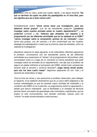 CAPACITACIÓN A DISTANCIA
EBA MÓDULO I
El profesor miró su reloj y pidió que copien rápido, y les siguió diciendo “los
que no terminan de copiar me piden los papelógrafos en mi hora libre, pero
eso significa que van a tener menos nota”.
Inmediatamente indicó “ahora vamos hacer una investigación, para eso
debemos formar grupos”, una de las estudiantes preguntó “¿podemos
investigar sobre cuantos animales existe en nuestro departamento?”, ¡ no
podemos! contestó y dijo “estamos algo atrasados con respecto a la
programación por las diferentes actividades que se ha realizado en el CEBA”
“vamos investigar sobre la composición química de los minerales”, luego
formó dos grupos, uno de varones y el otro conformado por las mujeres,
despegó los papelógrafos e indicó que la próxima clase les señalará, cómo se
realizará la investigación.
Decidimos observar la clase siguiente, la de matemática. Mientras esperamos
al profesor, conversamos con los estudiantes acerca de las diferentes
actividades que ocasionaron el “retraso” de la programación del profesor; ellos
conversaban entre sí y luego de un momento la misma estudiante que pidió
investigar sobre los animales de su departamento, nos dijo que el profesor de
seguro se estaba refiriendo al aniversario del CEBA, donde hubo campeonato
durante toda la semana y continuó diciendo“…luego hemos tenido asueto,
pero eso fue hace cuatro meses”. Seguimos esperando 20 min. más y el
docente de matemática no llegó.
Tocó la hora de recreo y nos acercamos al profesor observado, para dialogar
al respecto, él se adelantó diciéndonos que es un poco difícil adaptarse a las
nuevas metodologías ya que se necesita mayor cantidad de materiales y la
condición del CEBA no se lo permite. Le preguntamos sobre la capacitación y
señaló que estuvo interesante que la flexibilidad y la variedad de técnicas
permite hacer una sesión de aprendizaje más motivadora y significativa, que se
evalúa no sólo conocimientos, sino también actitudes, valores, pero los
“chicos” no están acostumbrados a este proceso…
1617
 