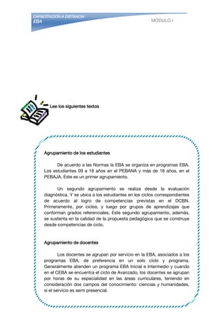 CAPACITACIÓN A DISTANCIA
EBA MÓDULO I
Agrupamiento de los estudiantes
De acuerdo a las Normas la EBA se organiza en programas EBA.
Los estudiantes 09 a 18 años en el PEBANA y más de 18 años, en el
PEBAJA. Este es un primer agrupamiento.
Un segundo agrupamiento se realiza desde la evaluación
diagnóstica. Y se ubica a los estudiantes en los ciclos correspondientes
de acuerdo al logro de competencias previstas en el DCBN.
Primeramente, por ciclos, y luego por grupos de aprendizajes que
conforman grados referenciales. Este segundo agrupamiento, además,
se sustenta en la calidad de la propuesta pedagógica que se construye
desde competencias de ciclo.
Agrupamiento de docentes
Los docentes se agrupan por servicio en la EBA, asociados a los
programas EBA, de preferencia en un solo ciclo y programa.
Generalmente atienden un programa EBA Inicial e Intermedio y cuando
en el CEBA se encuentra el ciclo de Avanzado, los docentes se agrupan
por horas de su especialidad en las áreas curriculares, teniendo en
consideración dos campos del conocimiento: ciencias y humanidades,
si el servicio es semi presencial.
Por tanto, el agrupamiento de docentes está condicionado a la
demanda de los estudiantes.
Lee los siguientes textos
 