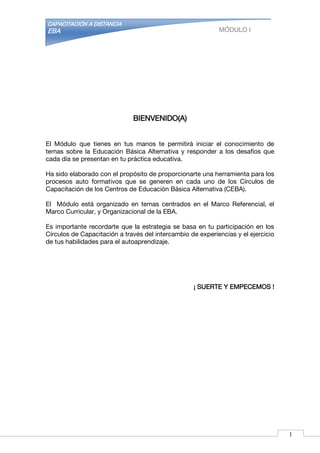 CAPACITACIÓN A DISTANCIA
EBA MÓDULO I
BIENVENIDO(A)
El Módulo que tienes en tus manos te permitirá iniciar el conocimiento de
temas sobre la Educación Básica Alternativa y responder a los desafíos que
cada día se presentan en tu práctica educativa.
Ha sido elaborado con el propósito de proporcionarte una herramienta para los
procesos auto formativos que se generen en cada uno de los Círculos de
Capacitación de los Centros de Educación Básica Alternativa (CEBA).
El Módulo está organizado en temas centrados en el Marco Referencial, el
Marco Curricular, y Organizacional de la EBA.
Es importante recordarte que la estrategia se basa en tu participación en los
Círculos de Capacitación a través del intercambio de experiencias y el ejercicio
de tus habilidades para el autoaprendizaje.
¡ SUERTE Y EMPECEMOS !
1
 
