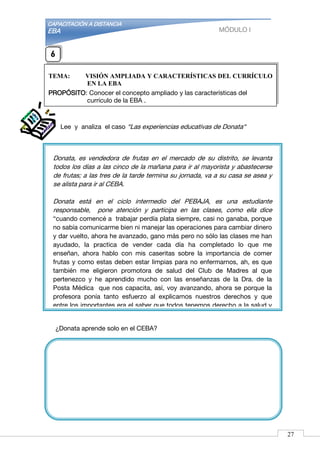 CAPACITACIÓN A DISTANCIA
EBA MÓDULO I
Donata, es vendedora de frutas en el mercado de su distrito, se levanta
todos los días a las cinco de la mañana para ir al mayorista y abastecerse
de frutas; a las tres de la tarde termina su jornada, va a su casa se asea y
se alista para ir al CEBA.
Donata está en el ciclo intermedio del PEBAJA, es una estudiante
responsable, pone atención y participa en las clases, como ella dice
“cuando comencé a trabajar perdía plata siempre, casi no ganaba, porque
no sabía comunicarme bien ni manejar las operaciones para cambiar dinero
y dar vuelto, ahora he avanzado, gano más pero no sólo las clases me han
ayudado, la practica de vender cada día ha completado lo que me
enseñan, ahora hablo con mis caseritas sobre la importancia de comer
frutas y como estas deben estar limpias para no enfermarnos, ah, es que
también me eligieron promotora de salud del Club de Madres al que
pertenezco y he aprendido mucho con las enseñanzas de la Dra. de la
Posta Médica que nos capacita, así, voy avanzando, ahora se porque la
profesora ponía tanto esfuerzo al explicarnos nuestros derechos y que
entre los importantes era el saber que todos tenemos derecho a la salud y
educación y que nosotros somos responsable de ello. Estoy contenta
porque lo que aprendo en el CEBA lo pongo en práctica en mi casa y en mi
comunidad.”
Lee y analiza el caso “Las experiencias educativas de Donata“
¿Donata aprende solo en el CEBA?
TEMA: VISIÓN AMPLIADA Y CARACTERÍSTICAS DEL CURRÍCULO
EN LA EBA
PROPÓSITO: Conocer el concepto ampliado y las características del
currículo de la EBA .
6
27
 