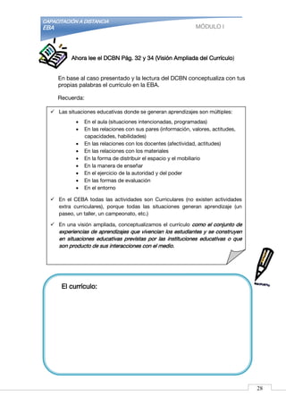 CAPACITACIÓN A DISTANCIA
EBA MÓDULO I
Ahora lee el DCBN Pág. 32 y 34 (Visión Ampliada del Currículo)
En base al caso presentado y la lectura del DCBN conceptualiza con tus
propias palabras el currículo en la EBA.
Recuerda:
El currículo:
 Las situaciones educativas donde se generan aprendizajes son múltiples:
 En el aula (situaciones intencionadas, programadas)
 En las relaciones con sus pares (información, valores, actitudes,
capacidades, habilidades)
 En las relaciones con los docentes (afectividad, actitudes)
 En las relaciones con los materiales
 En la forma de distribuir el espacio y el mobiliario
 En la manera de enseñar
 En el ejercicio de la autoridad y del poder
 En las formas de evaluación
 En el entorno
 En el CEBA todas las actividades son Curriculares (no existen actividades
extra curriculares), porque todas las situaciones generan aprendizaje (un
paseo, un taller, un campeonato, etc.)
 En una visión ampliada, conceptualizamos el currículo como el conjunto de
experiencias de aprendizajes que vivencian los estudiantes y se construyen
en situaciones educativas previstas por las instituciones educativas o que
son producto de sus interacciones con el medio.
28
 