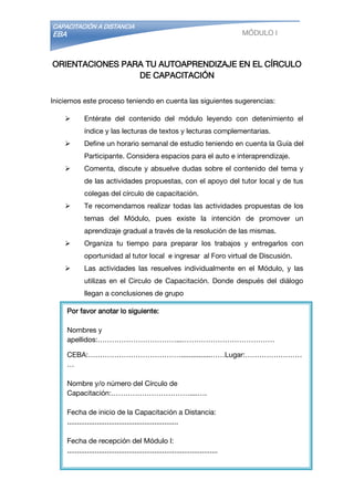 CAPACITACIÓN A DISTANCIA
EBA MÓDULO I
ORIENTACIONES PARA TU AUTOAPRENDIZAJE EN EL CÍRCULO
DE CAPACITACIÓN
Iniciemos este proceso teniendo en cuenta las siguientes sugerencias:
 Entérate del contenido del módulo leyendo con detenimiento el
índice y las lecturas de textos y lecturas complementarias.
 Define un horario semanal de estudio teniendo en cuenta la Guía del
Participante. Considera espacios para el auto e interaprendizaje.
 Comenta, discute y absuelve dudas sobre el contenido del tema y
de las actividades propuestas, con el apoyo del tutor local y de tus
colegas del círculo de capacitación.
 Te recomendamos realizar todas las actividades propuestas de los
temas del Módulo, pues existe la intención de promover un
aprendizaje gradual a través de la resolución de las mismas.
 Organiza tu tiempo para preparar los trabajos y entregarlos con
oportunidad al tutor local e ingresar al Foro virtual de Discusión.
 Las actividades las resuelves individualmente en el Módulo, y las
utilizas en el Circulo de Capacitación. Donde después del diálogo
llegan a conclusiones de grupo
Por favor anotar lo siguiente:
Nombres y
apellidos:……………………………...…………………………………
CEBA:…………………………………...............……Lugar:……………………
…
Nombre y/o número del Círculo de
Capacitación:……………………………....….
Fecha de inicio de la Capacitación a Distancia:
........................................................
Fecha de recepción del Módulo I:
............................................................................
Fecha de término del Módulo
I:................................................................................
Email:
 