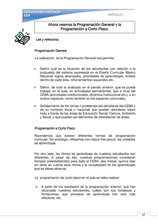 CAPACITACIÓN A DISTANCIA
EBA MÓDULO I
Lee y reflexiona:
Programación General
La realización de la Programación General nos permite:
 Definir cuál es la situación de los estudiantes con relación a la
propuesta del sistema expresada en el Diseño Curricular Básico
Nacional: logros alcanzados, prioridades de aprendizajes, énfasis
dentro de cada área, reforzamientos requeridos etc.
 Definir, de todo lo analizado en el párrafo anterior, qué se puede
trabajar en el aula, en actividades permanentes; que a nivel del
CEBA (actividades institucionales, dinámica institucional etc.); o en
ambos espacios, como también en los espacios comunales.
 Señalamiento de los temas o problemas del estudiante del CEBA y
de su contexto (local o nacional) que pueden abordarse sobre
todo a través de las áreas de Educación Social, Ciencia, Ambiente
y Salud, o que pueden ser elementos de interrelación de áreas.
Programación a Corto Plazo
Recordemos que existen diferentes formas de programación
curricular. Sin embargo, utilizamos con mayor frecuencia las unidades
de aprendizaje.
Por otro lado, los ritmos de aprendizaje de nuestros estudiantes son
diferentes. A pesar de ello, nuestras programaciones consideran
tiempos preestablecidos para todo el CEBA: dos meses, quince días
sin tener en cuenta esos ritmos y la complejidad de los aprendizajes
que se desea alcanzar.
La programación de corto plazo en el aula se debe realizar:
 A partir de los resultados de la programación anterior: qué han
alcanzado nuestros estudiantes, cuáles son sus fortalezas y
limitaciones, qué procesos de aprendizaje han sido más
efectivos, etc.
Ahora veamos la Programación General y la
Programación a Corto Plazo.
45
 