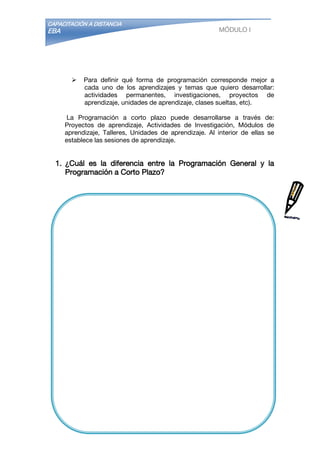 CAPACITACIÓN A DISTANCIA
EBA MÓDULO I
 Para definir qué forma de programación corresponde mejor a
cada uno de los aprendizajes y temas que quiero desarrollar:
actividades permanentes, investigaciones, proyectos de
aprendizaje, unidades de aprendizaje, clases sueltas, etc).
La Programación a corto plazo puede desarrollarse a través de:
Proyectos de aprendizaje, Actividades de Investigación, Módulos de
aprendizaje, Talleres, Unidades de aprendizaje. Al interior de ellas se
establece las sesiones de aprendizaje.
1. ¿Cuál es la diferencia entre la Programación General y la
Programación a Corto Plazo?
 