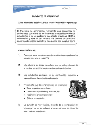 CAPACITACIÓN A DISTANCIA
EBA MÓDULO I
PROYECTOS DE APRENDIZAJE
Antes de empezar debemos ver que son los Proyectos de Aprendizaje
CARACTERÍSTICAS:
1 Responde a una necesidad, problema o interés expresado por los
estudiantes del aula o el CEBA.
2 Interrelaciona las áreas curriculares que se deben abordar de
acuerdo a las actividades propuestas por los estudiantes.
3 Los estudiantes participan en su planificación, ejecución y
evaluación con la mediación del docente.
4 Propicia alto nivel de compromiso de los estudiantes
 Tiene propósitos específicos:
 Desarrollar capacidades y actitudes, etc.
 Resolver un problema concreto
 Obtener un producto.
5 La duración es muy variable, depende de la complejidad del
problema y de los aprendizajes a lograr, así como los ritmos de
avance de los estudiantes.
El Proyecto de aprendizaje representa una secuencia de
actividades que nace de los intereses y necesidades de los
estudiantes o de un problema que afecta al aula, al CEBA o
comunidad y que al ser resuelto se obtiene un producto
concreto de utilidad colectiva, que puede ser tangible como
no tangible.
49
 