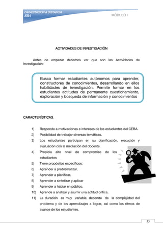 CAPACITACIÓN A DISTANCIA
EBA MÓDULO I
ACTIVIDADES DE INVESTIGACIÓN
Antes de empezar debemos ver que son las Actividades de
Investigación:
CARACTERÍSTICAS:
1) Responde a motivaciones e intereses de los estudiantes del CEBA.
2) Posibilidad de trabajar diversas temáticas.
3) Los estudiantes participan en su planificación, ejecución y
evaluación con la mediación del docente.
4) Propicia alto nivel de compromiso de los
estudiantes
5) Tiene propósitos específicos:
6) Aprender a problematizar.
7) Aprender a planificar.
8) Aprender a sintetizar y aplicar
9) Aprender a hablar en público.
10) Aprende a analizar y asumir una actitud crítica.
11) La duración es muy variable, depende de la complejidad del
problema y de los aprendizajes a lograr, así como los ritmos de
avance de los estudiantes.
Busca formar estudiantes autónomos para aprender,
constructores de conocimientos, desarrollando en ellos
habilidades de investigación. Permite formar en los
estudiantes actitudes de permanente cuestionamiento,
exploración y búsqueda de información y conocimientos
53
 