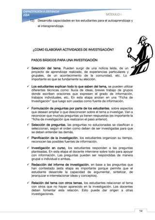 CAPACITACIÓN A DISTANCIA
EBA MÓDULO I
12) Desarrolla capacidades en los estudiantes para el autoaprendizaje y
el interaprendizaje.
¿COMO ELABORAR ACTIVIDADES DE INVESTIGACIÓN?
PASOS BÁSICOS PARA UNA INVESTIGACIÓN
 Selección del tema. Pueden surgir de una noticia leída, de un
proyecto de aprendizaje realizado, de experiencias particulares y
grupales, de un acontecimiento de la comunidad, etc. Lo
importante es que se fundamente su elección.
 Los estudiantes explican todo lo que saben del tema, se pueden utilizar
diferentes técnicas como: lluvia de ideas, breves trabajo de grupos
donde escriben oraciones que expresen el grado de información,
trabajos individuales, etc. En esta etapa anotan en una “Ficha de
Investigación” que luego son usadas como fuente de información.
 Formulación de preguntas por parte de los estudiantes, sobre aspectos
que desean ampliar o que desconocen sobre el tema a investigar. Van a
reconocer que muchas preguntas ya tienen respuestas (es importante la
“ficha de investigación que realizaron el paso anterior).
 Selección de preguntas, las preguntas no solucionadas se clasifican o
seleccionan, según el orden como deben de ser investigadas para que
se deben entender las demás.
 Planificación de la investigación, los estudiantes organizan su tiempo,
reconocen las posibles fuentes de información.
 Investigación en curso, los estudiantes responden a las preguntas
planteadas. En esta etapa el docente interviene sobre todo para apoyar
con información. Las preguntas pueden ser respondidas de manera
grupal o individual o ambas.
 Redacción del informe de investigación, en base a las preguntas que
han contestado (esta etapa es importante porque permite que el
estudiante desarrolle la capacidad de argumentar, sintetizar, de
jerarquizar e interrelacionar ideas y conceptos).
 Relación del tema con otros temas, los estudiantes relacionan el tema
con otros que no hayan aparecido en la investigación. Los docentes
deben fomentar esta relación. Esto puede dar origen a otras
investigaciones.
54
 