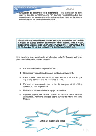 CAPACITACIÓN A DISTANCIA
EBA MÓDULO I
 Evaluación del desarrollo de la experiencia, esta evaluación no tiene
que ver solo con la manera cómo han asumido responsabilidades, que
aprendizajes han logrado con la investigación (este paso se da en todo
momento para las correcciones del caso).
Una estrategia que permite esta socialización es la Conferencia, entonces
para realizarlo los estudiantes deberán:
 Elaborar el esquema de presentación.
 Seleccionar materiales adicionales (probados previamente)
 Crear o seleccionar una actividad que apunte a reforzar lo que
exponen y comprobar si ha entendido el tema.
 Elaborar un cuestionario con el fin de averiguar si el público
aprendió lo más importante.
 Practicar la conferencia con el apoyo del docente.
 Imprimen copias del informe, usando en muchos casos técnicas
artesanales. Asimismo trípticos sobre puntos de interés del tema
tratado.
Entonces manos a la obra:
No sólo se trata de que los estudiantes expongan en su salón, sino también
lo hagan en público externo determinado (otros salones, todo el CEBA,
asociaciones vecinas, otros CEBA, etc.). PORQUE UN TRABAJO QUE NO
SE SOCIALIZA, ES UN CONOCIMIENTO QUE SE VA PERDIENDO.
55
 