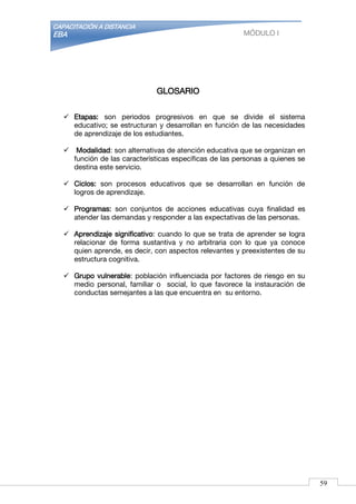 CAPACITACIÓN A DISTANCIA
EBA MÓDULO I
GLOSARIO
 Etapas: son periodos progresivos en que se divide el sistema
educativo; se estructuran y desarrollan en función de las necesidades
de aprendizaje de los estudiantes.
 Modalidad: son alternativas de atención educativa que se organizan en
función de las características específicas de las personas a quienes se
destina este servicio.
 Ciclos: son procesos educativos que se desarrollan en función de
logros de aprendizaje.
 Programas: son conjuntos de acciones educativas cuya finalidad es
atender las demandas y responder a las expectativas de las personas.
 Aprendizaje significativo: cuando lo que se trata de aprender se logra
relacionar de forma sustantiva y no arbitraria con lo que ya conoce
quien aprende, es decir, con aspectos relevantes y preexistentes de su
estructura cognitiva.
 Grupo vulnerable: población influenciada por factores de riesgo en su
medio personal, familiar o social, lo que favorece la instauración de
conductas semejantes a las que encuentra en su entorno.
59
 