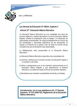CAPACITACIÓN A DISTANCIA
EBA MÓDULO I
Complementa, con lo que establece el Art. 3º Decreto
Supremo Nº 015-2004-ED, Reglamento de la Educación
Básica Alternativa.
Lee y reflexiona.
Ley General de Educación Nº 28044, Capitulo II
Artículo 37º. Educación Básica Alternativa
La Educación Básica Alternativa es una modalidad que tiene los
mismos objetivos y calidad equivalente a la de la Educación Básica
Regular; enfatiza la preparación para el trabajo y el desarrollo de
capacidades empresariales. Se organiza flexiblemente en función de
las necesidades y demandas específicas de los estudiantes. El
ingreso y el tránsito de un grado a otro se harán en función de las
competencias que el estudiante haya desarrollado.
La Alfabetización está comprendida en la Educación Básica
Alternativa.
La Educación Básica Alternativa responde a las necesidades de:
a) Jóvenes y adultos que no tuvieron acceso a la educación regular o
no pudieron culminarla.
b) Niños y adolescentes que no se insertaron oportunamente en la
Educación Básica Regular o que abandonaron el Sistema
Educativo y su edad les impide continuar los estudios regulares.
c) Estudiantes que necesitan compatibilizar el estudio y el trabajo.
6
 