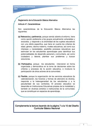 CAPACITACIÓN A DISTANCIA
EBA MÓDULO I
Complementa la lectura leyendo de la página 7 a la 10 del Diseño
Curricular Básico Nacional
Reglamento de la Educación Básica Alternativa
Artículo 4º. Características
Son características de la Educación Básica Alternativa las
siguientes:
(a) Relevancia y pertinencia, porque siendo abierta al entorno, tiene
como opción preferente a los grupos actualmente vulnerables y
excluidos, y responde a la diversidad de los sujetos educativos
con una oferta específica, que tiene en cuenta los criterios de
edad, género, idioma materno, niveles educativos, así como sus
intereses y necesidades; posibilita procesos educativos que
estimulan en los estudiantes aprendizajes para identificar sus
potencialidades de desarrollo personal y comunitario, así como
ciudadano y laboral, plantear sus problemas y buscar
soluciones.
(b) Participativa, porque los estudiantes intervienen en forma
organizada y democrática en la toma de decisiones sobre los
criterios y procesos de la acción educativa, e involucra la
participación de otros actores de la comunidad.
(c) Flexible, porque la organización de los servicios educativos (la
calendarización, los horarios y formas de atención) es diversa,
responde a la heterogeneidad de los estudiantes y a la
peculiaridad de sus contextos. El proceso educativo se
desarrolla en Instituciones Educativas propias de la modalidad y
también en diversos ámbitos e instituciones de la comunidad,
que se constituyen en espacios de aprendizaje.
7
 