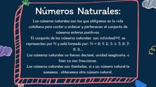 Números Naturales:
Los números naturales son los que utilizamos en la vida
cotidiana para contar u ordenar y pertenecen al conjunto de
números enteros positivos.
El conjunto de los números naturales son infinitos(∞). se
representan por ℕ y está formado por: ℕ = 0; 1; 2; 3; 4; 5; 6; 7;
8; 9,,,
Los números naturales no tienen decimal, unidad imaginaria, o
bien no son fracciones.
Los números naturales son ilimitados, si a un número natural le
sumamos , obtenemos otro número natural.




 