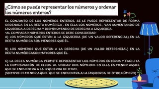 EL CONJUNTO DE LOS NÚMEROS ENTEROS, SE LE PUEDE REPRESENTAR DE FORMA
ORDENADA EN LA RECTA NUMÉRICA . EN ELLA LOS NÚMEROS , VAN AUMENTANDO DE
IZQUIERDA A DERECHA Y DISMINUYENDO DE DERECHA A IZQUIERDA.
•AL COMPARAR NÚMEROS ENTEROS SE DEBE CONSIDERAR:
A) LOS NÚMEROS QUE ESTÁN A LA IZQUIERDA (DE UN VALOR REFERENCIAL) EN LA
RECTA NUMÉRICA SON MENORES QUE ÉL.
B) LOS NÚMEROS QUE ESTÁN A LA DERECHA (DE UN VALOR REFERENCIAL) EN LA
RECTA NUMÉRICASON MAYORES QUE ÉL.
C) LA RECTA NUMÉRICA PERMITE REPRESENTAR LOS NÚMEROS ENTEROS Y FACILITA
LA COMPARACIÓN DE ELLOS. AL UBICAR DOS NÚMEROS EN ELLA ES MENOR AQUEL
QUE SE ENCUENTRA A LA IZQUIERDA DE OTRO.
(SIEMPRE ES MENOR AQUEL QUE SE ENCUENTRA A LA IZQUIERDA DE OTRO NÚMERO)
¿Cómosepuederepresentarlosnúmerosyordenar
losnúmerosenteros?
 