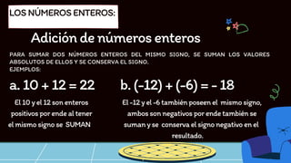 PARA SUMAR DOS NÚMEROS ENTEROS DEL MISMO SIGNO, SE SUMAN LOS VALORES
ABSOLUTOS DE ELLOS Y SE CONSERVA EL SIGNO.
EJEMPLOS:
LOSNÚMEROSENTEROS:
Adicióndenúmerosenteros
a.10+12=22
El10yel12sonenteros
positivosporendealtener
elmismosignose SUMAN
b.(-12)+(-6)=-18
El-12yel-6tambiénposeenel mismosigno,
ambossonnegativosporendetambiénse
sumanyse conservaelsignonegativoenel
resultado.
 