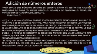 •PARA SUMAR DOS NÚMEROS ENTEROS DE DISTINTO SIGNO, SE RESTAN LOS VALORES
ABSOLUTOS DE ELLOS (EL MAYOR MENOS EL MENOR) Y SE CONSERVA EL SIGNO DEL
NÚMERO CON EL MAYOR VALOR ABSOLUTO.
POR EJEMPLO:
•(-17) + 11 = -6 ----- SE RESTAN PORQUE POSEEN DIFERENTES SIGNOS UNO EL PRIMERO ES
NEGATIVO Y EL SEGUNDO ES POSITIVO, PARA PODER RESOLVER YO RESTO LOS VALORES
ABSOLUTOS( ES LA DISTANCIA DEL NÚMERO AL CERO) EL VALOR ABSOLUTO DE – 17 ES 17; Y
EL VALOR ABSOLUTO DE 11, ES 11; ENTONCES ESTOS VALORES 17 Y 11 SE RESTAN, LO QUE
RESULTA 6, PERO ¿POR QUE? QUEDA NEGATIVO COMO LO INDICA EL EJEMPLO
QUEDA – 6 PORQUE SE CONSERVA EL SIGNO DEL NÚMERO CON VALOR ABSOLUTO MÁS
GRANDE, QUE EN ESTE CASO ES EL 17 Y ÉL CUAL ES UN ENTERO NEGATIVO, POR ENDE MI
RESULTADO QUEDARA CON ESE SIGNO.
. 14 + (-4) = 10 : SE RESTAN SUS VALORES ABSOLUTOS 14 – 4 = 10, EL SIGNO DEL RESULTADO
ES EL SIGNO DEL NÚMERO CON VALOR ABSOLUTO MAYOR, EN ESTE CASO EL 14 Y ES
POSITIVO POR ENDE EL RESULTADO SERÁ POSITIVO.
Adicióndenúmerosenteros
 