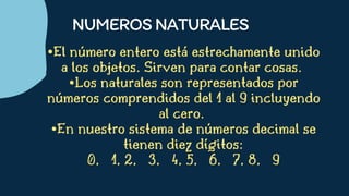 •El número entero está estrechamente unido
a los objetos. Sirven para contar cosas.
•Los naturales son representados por
números comprendidos del 1 al 9 incluyendo
al cero.
•En nuestro sistema de números decimal se
tienen diez dígitos:
0, 1, 2, 3, 4, 5, 6, 7, 8, 9


NUMEROSNATURALES
 