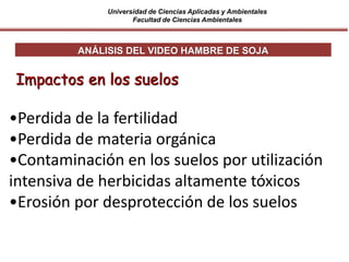Universidad de Ciencias Aplicadas y Ambientales
Facultad de Ciencias Ambientales
ANÁLISIS DEL VIDEO HAMBRE DE SOJA
Impactos en los suelos
•Perdida de la fertilidad
•Perdida de materia orgánica
•Contaminación en los suelos por utilización
intensiva de herbicidas altamente tóxicos
•Erosión por desprotección de los suelos
 