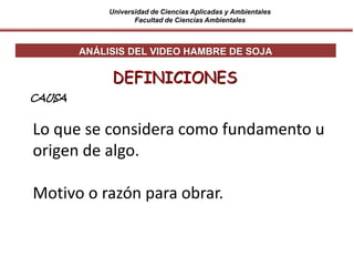 Universidad de Ciencias Aplicadas y Ambientales
Facultad de Ciencias Ambientales
Lo que se considera como fundamento u
origen de algo.
Motivo o razón para obrar.
DEFINICIONES
ANÁLISIS DEL VIDEO HAMBRE DE SOJA
CAUSA
 