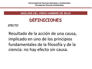 Universidad de Ciencias Aplicadas y Ambientales
Facultad de Ciencias Ambientales
Resultado de la acción de una causa,
implicado en uno de los principios
fundamentales de la filosofía y de la
ciencia: no hay efecto sin causa.
DEFINICIONES
ANÁLISIS DEL VIDEO HAMBRE DE SOJA
EFECTO
 