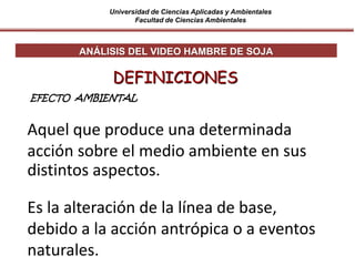 Universidad de Ciencias Aplicadas y Ambientales
Facultad de Ciencias Ambientales
Aquel que produce una determinada
acción sobre el medio ambiente en sus
distintos aspectos.
DEFINICIONES
ANÁLISIS DEL VIDEO HAMBRE DE SOJA
EFECTO AMBIENTAL
Es la alteración de la línea de base,
debido a la acción antrópica o a eventos
naturales.
 