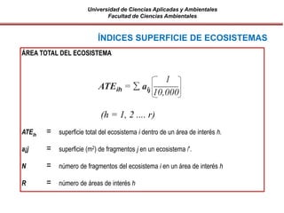 Universidad de Ciencias Aplicadas y Ambientales
Facultad de Ciencias Ambientales
ÍNDICES SUPERFICIE DE ECOSISTEMAS
ÁREA TOTAL DEL ECOSISTEMA
ATEih = superficie total del ecosistema i dentro de un área de interés h.
a¡j = superficie (m2) de fragmentos j en un ecosistema /'.
N = número de fragmentos del ecosistema i en un área de interés h
R = número de áreas de interés h
ATEih =  aij
1
10,000
(h = 1, 2 .... r)
 