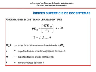 Universidad de Ciencias Aplicadas y Ambientales
Facultad de Ciencias Ambientales
PORCENTAJE DEL ECOSISTEMA EN UN ÁREA DE INTERÉS
PEih = porcentaje del ecosistema i en un área de interés h ATEih
h = superficie total del ecosistema i (ha) área de interés h.
Ah = superficie total del área de interés h (ha).
R = número de áreas de interés h
ÍNDICES SUPERFICIE DE ECOSISTEMAS
PEih =
ATE ih
Ah
(h = 1, 2 .... r)
x 100
 