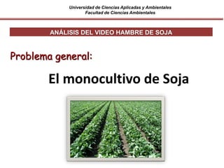 Universidad de Ciencias Aplicadas y Ambientales
Facultad de Ciencias Ambientales
ANÁLISIS DEL VIDEO HAMBRE DE SOJA
Problema general:
El monocultivo de Soja
 