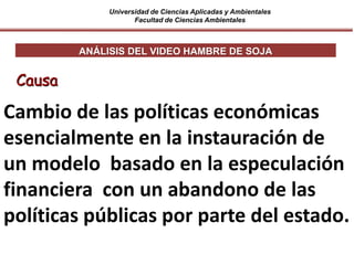 Universidad de Ciencias Aplicadas y Ambientales
Facultad de Ciencias Ambientales
ANÁLISIS DEL VIDEO HAMBRE DE SOJA
Causa
Cambio de las políticas económicas
esencialmente en la instauración de
un modelo basado en la especulación
financiera con un abandono de las
políticas públicas por parte del estado.
 