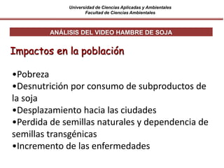 Universidad de Ciencias Aplicadas y Ambientales
Facultad de Ciencias Ambientales
ANÁLISIS DEL VIDEO HAMBRE DE SOJA
Impactos en la población
•Pobreza
•Desnutrición por consumo de subproductos de
la soja
•Desplazamiento hacia las ciudades
•Perdida de semillas naturales y dependencia de
semillas transgénicas
•Incremento de las enfermedades
 