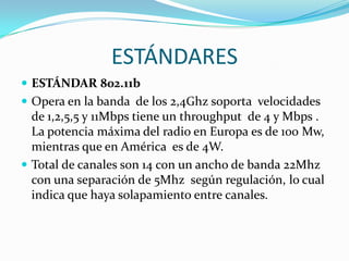 ESTÁNDARES
 ESTÁNDAR 802.11b
 Opera en la banda de los 2,4Ghz soporta velocidades
  de 1,2,5,5 y 11Mbps tiene un throughput de 4 y Mbps .
  La potencia máxima del radio en Europa es de 100 Mw,
  mientras que en América es de 4W.
 Total de canales son 14 con un ancho de banda 22Mhz
  con una separación de 5Mhz según regulación, lo cual
  indica que haya solapamiento entre canales.
 