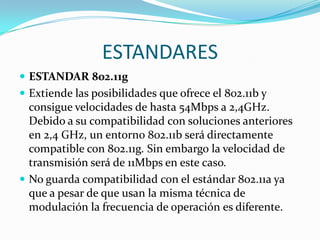 ESTANDARES
 ESTANDAR 802.11g
 Extiende las posibilidades que ofrece el 802.11b y
  consigue velocidades de hasta 54Mbps a 2,4GHz.
  Debido a su compatibilidad con soluciones anteriores
  en 2,4 GHz, un entorno 802.11b será directamente
  compatible con 802.11g. Sin embargo la velocidad de
  transmisión será de 11Mbps en este caso.
 No guarda compatibilidad con el estándar 802.11a ya
  que a pesar de que usan la misma técnica de
  modulación la frecuencia de operación es diferente.
 