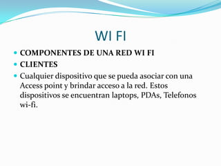 WI FI
 COMPONENTES DE UNA RED WI FI
 CLIENTES
 Cualquier dispositivo que se pueda asociar con una
  Access point y brindar acceso a la red. Estos
  dispositivos se encuentran laptops, PDAs, Telefonos
  wi-fi.
 