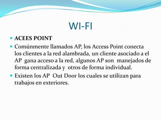 WI-FI
 ACEES POINT
 Comúnmente llamados AP, los Access Point conecta
  los clientes a la red alambrada, un cliente asociado a el
  AP gana acceso a la red, algunos AP son manejados de
  forma centralizada y otros de forma individual.
 Existen los AP Out Door los cuales se utilizan para
  trabajos en exteriores.
 