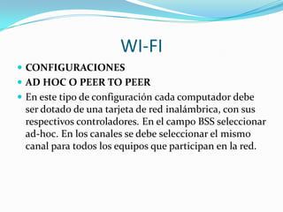 WI-FI
 CONFIGURACIONES
 AD HOC O PEER TO PEER
 En este tipo de configuración cada computador debe
  ser dotado de una tarjeta de red inalámbrica, con sus
  respectivos controladores. En el campo BSS seleccionar
  ad-hoc. En los canales se debe seleccionar el mismo
  canal para todos los equipos que participan en la red.
 