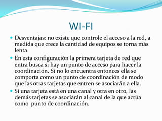 WI-FI
 Desventajas: no existe que controle el acceso a la red, a
  medida que crece la cantidad de equipos se torna más
  lenta.
 En esta configuración la primera tarjeta de red que
  entra busca si hay un punto de acceso para hacer la
  coordinación. Si no lo encuentra entonces ella se
  comporta como un punto de coordinación de modo
  que las otras tarjetas que entren se asociarán a ella.
 Si una tarjeta está en una canal y otra en otro, las
  demás tarjetas se asociarán al canal de la que actúa
  como punto de coordinación.
 