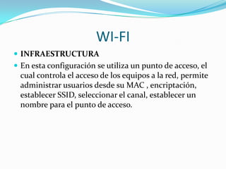 WI-FI
 INFRAESTRUCTURA
 En esta configuración se utiliza un punto de acceso, el
  cual controla el acceso de los equipos a la red, permite
  administrar usuarios desde su MAC , encriptación,
  establecer SSID, seleccionar el canal, establecer un
  nombre para el punto de acceso.
 