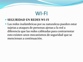 WI-FI
 SEGURIDAD EN REDES WI-FI
 Las redes inalámbricas por su naturaleza pueden estar
  sujetas a ataques de personas ajenas a la red a
  diferencia que las redes cableadas para contrarrestar
  esto existen unos mecanismos de seguridad que se
  mencionan a continuación.
 