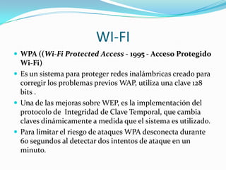 WI-FI
 WPA ((Wi-Fi Protected Access - 1995 - Acceso Protegido
  Wi-Fi)
 Es un sistema para proteger redes inalámbricas creado para
  corregir los problemas previos WAP, utiliza una clave 128
  bits .
 Una de las mejoras sobre WEP, es la implementación del
  protocolo de Integridad de Clave Temporal, que cambia
  claves dinámicamente a medida que el sistema es utilizado.
 Para limitar el riesgo de ataques WPA desconecta durante
  60 segundos al detectar dos intentos de ataque en un
  minuto.
 