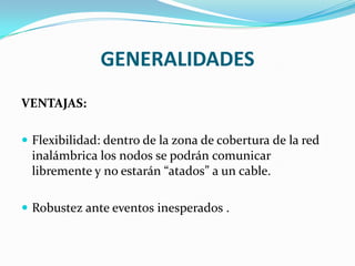 GENERALIDADES
VENTAJAS:

 Flexibilidad: dentro de la zona de cobertura de la red
  inalámbrica los nodos se podrán comunicar
  libremente y no estarán “atados” a un cable.

 Robustez ante eventos inesperados .
 