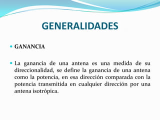 GENERALIDADES
 GANANCIA


 La ganancia de una antena es una medida de su
  direccionalidad, se define la ganancia de una antena
  como la potencia, en esa dirección comparada con la
  potencia transmitida en cualquier dirección por una
  antena isotrópica.
 