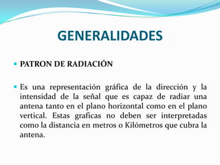 GENERALIDADES
 PATRON DE RADIACIÓN


 Es una representación gráfica de la dirección y la
  intensidad de la señal que es capaz de radiar una
  antena tanto en el plano horizontal como en el plano
  vertical. Estas graficas no deben ser interpretadas
  como la distancia en metros o Kilómetros que cubra la
  antena.
 