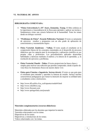 VI. MATERIAL DE APOYO



 BIBLIOGRAFÍA COMENTADA:

       “Física Universitaria I y II”. Sears, Zemansky, Young. El libro enfatiza en
        la importancia y trascendencia de la física para aprender y aplicar sus teorias y
        fundamenyos como una ciencia befactora de la humanidad. Trata los temas
        desde un enfoque vectorial.

       “Problemas de Física”. Escuela Politécnica Nacional. El texto es netamente
        de ejercicios resultos y propuestos con un alto grado de aplicación de
        conocimientos y razonamiento lógico.

       Física Vectorial. Zambrano – Vallejo. El texto ayuda al estudiante en la
        comprensión básica de los conceptos sustentados en el desarrollo de procesos
        didácticos que los capacita para la investigación y aplicación científica en sus
        propias vidas y profesiones. Los procedimientos aplicados desarrollan
        habilidades y destrezas mediante el análisis y la síntesis de lo aprendido, y, la
        resolución de ejercicios y problemas.

       Física Vectorial. Panchi – Núñez. El texto proporciona las bases claras y
        simples para motivar una reflexión que permita comprender, desde el punto de
        vista físico los fenómenos físicos de nuestro diario vivir.

       Física para Ciencias e Ingeniería. Serway-Jewett. El texto es una guía para
        el estudiante para entender y aprender la materia de estudio. Incluye muchas
        características pedagógicas que tienen la intención de mejorar su utilidad tanto
        a estudiantes como a instructores.

       http://www.dfi.uchile.cl/cu_web/apuntes/node64.html
       http://www.wikilibros.org.
       http://www.fisicanet.com
       http://www.springerlink.com/journals/




 Materiales complementarios (recursos didácticos):

 Materiales elaborados por los docentes que imparten la materia
 Tutoriales relacionados con los temas.
 Diapositivas de los temas.
 Diapositivas y simulaciones de los temas.
 Videos relacionados con los temas.



                                                                                            18
 