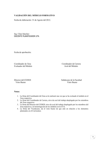 VALIDACIÓN DEL MÓDULO FORMATIVO

Fecha de elaboración: 31 de Agosto del 2012.




Ing. Clara Sánchez
DOCENTE PLANIFICADOR UTA




Fecha de aprobación:




Coordinador de Área                                           Coordinador de Carrera
Evaluador del Módulo                                            Aval del Módulo




Director del CEDED                                           Subdecano de la Facultad
 Visto Bueno                                                       Visto Bueno



Notas:

   1. La firma del Coordinador del Área se la realizará una vez que se ha evaluado el módulo en el
      Área respectiva.
   2. La firma del Coordinador de Carrera, sirve de aval del trabajo desplegado por los miembros
      del Área respectiva.
   3. La firma del Director del CEDED, sirve de aval del trabajo desplegado por los miembros del
      área respectiva y la homologación de los módulos en la UTA.
   4. La firma del Vicedecano, da el visto bueno de que está en relación a los elementos
      planteados en el Currículum.




                                                                                                     19
 