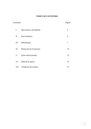 ÍNDICE DE CONTENIDO


Contenido                                             Página



   I.       Datos básicos del Módulo                    4


   II.      Ruta formativa                              6


   III.     Metodología                                 7


   IV.      Planeación de Evaluación                    10


   V.       Guías instruccionales                       15


   VI.      Material de apoyo                           18

   VII.     Validación del módulo                       19




                                                               3
 